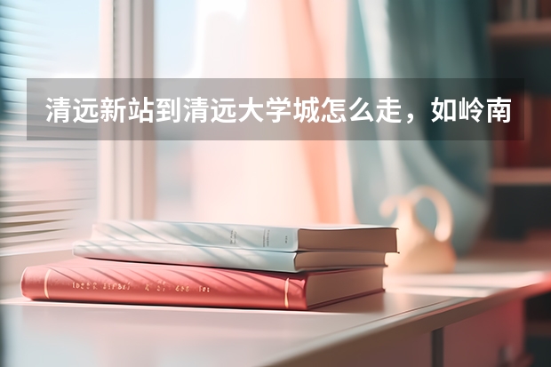 清远新站到清远大学城怎么走,如岭南和清职,有什么公车坐过去