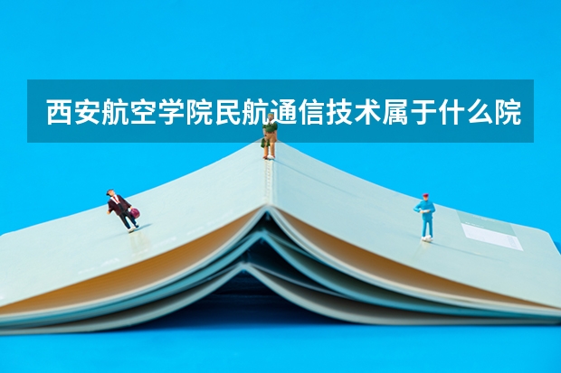 西安航空学院民航通信技术属于什么院系