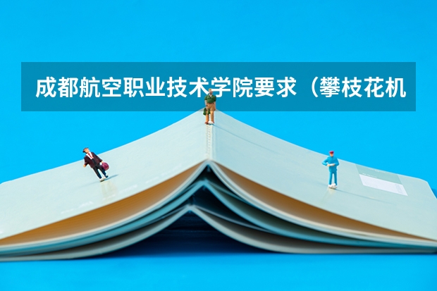 成都航空职业技术学院要求(攀枝花机电学院招生条件)