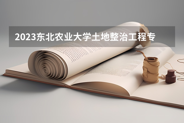 2023东北农业大学土地整治工程专业分数线多高 东北农业大学土地整治工程历年分数线汇总