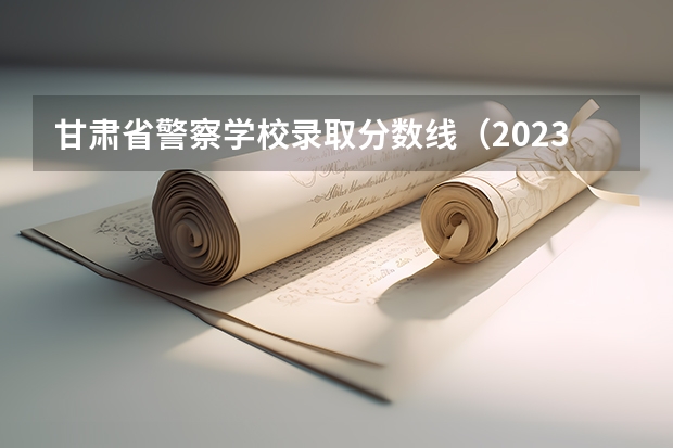 甘肃省警察学校录取分数线（2023年甘警院分数线）