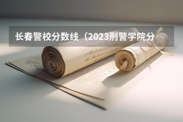 长春警校分数线（2023刑警学院分数线）